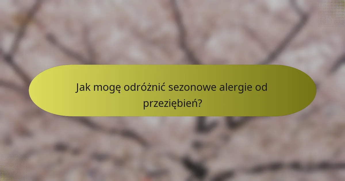 Jak mogę odróżnić sezonowe alergie od przeziębień?