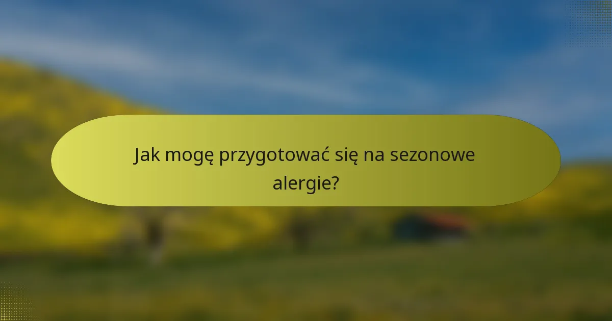 Jak mogę przygotować się na sezonowe alergie?