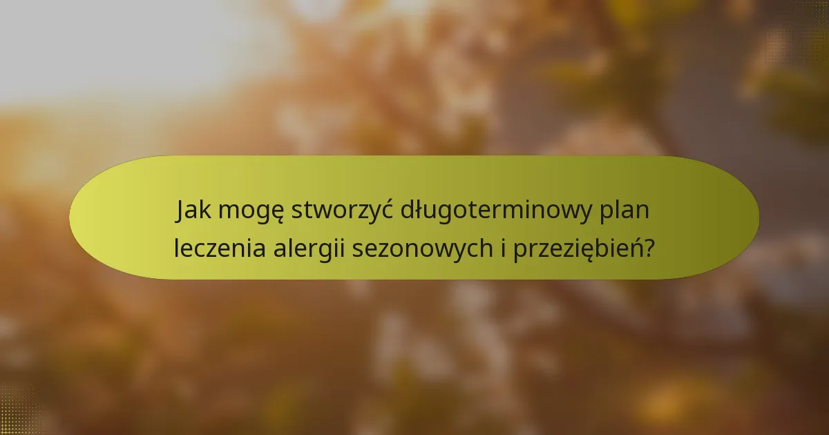 Jak mogę stworzyć długoterminowy plan leczenia alergii sezonowych i przeziębień?