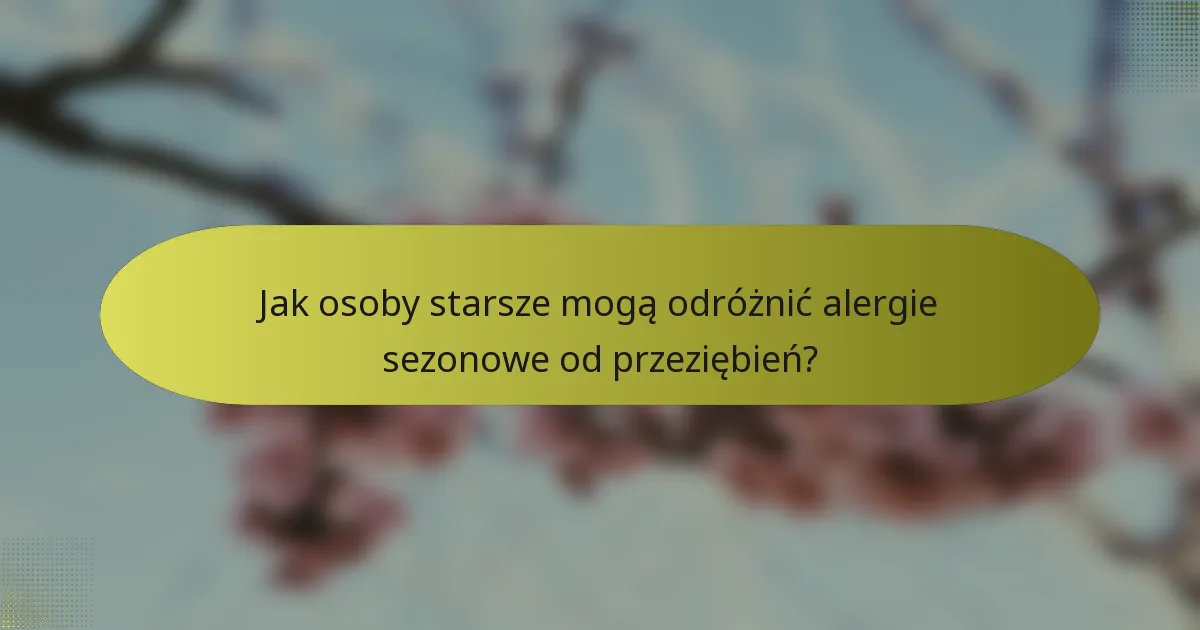 Jak osoby starsze mogą odróżnić alergie sezonowe od przeziębień?