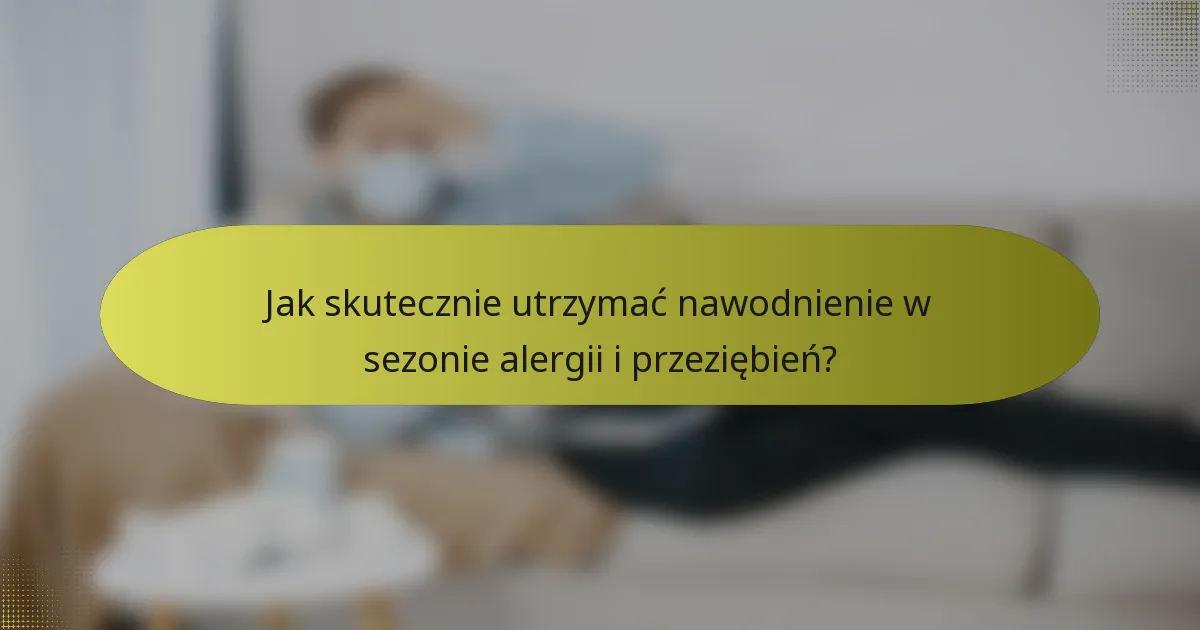 Jak skutecznie utrzymać nawodnienie w sezonie alergii i przeziębień?
