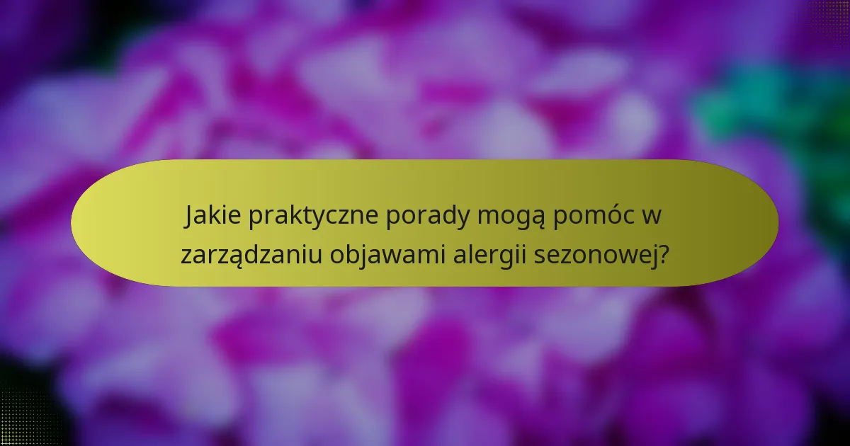 Jakie praktyczne porady mogą pomóc w zarządzaniu objawami alergii sezonowej?