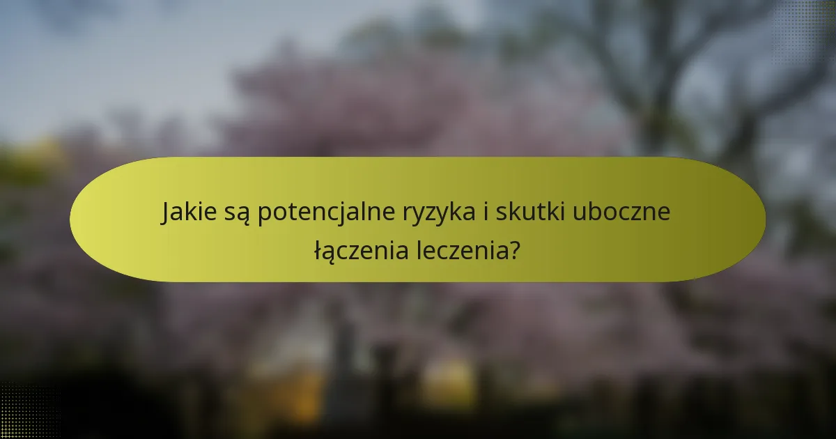 Jakie są potencjalne ryzyka i skutki uboczne łączenia leczenia?
